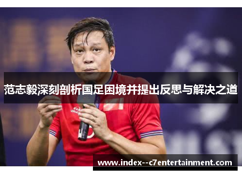 范志毅深刻剖析国足困境并提出反思与解决之道 范志毅深刻剖析国足困境并提出反思与解决之道