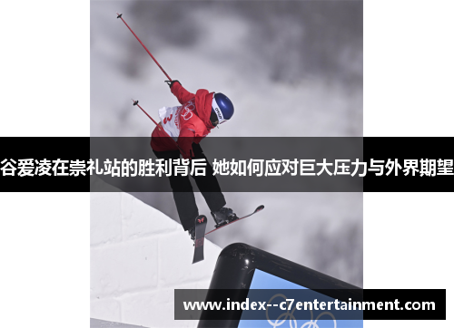 谷爱凌在崇礼站的胜利背后 她如何应对巨大压力与外界期望