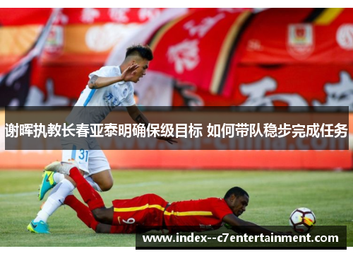 谢晖执教长春亚泰明确保级目标 如何带队稳步完成任务 谢晖执教长春亚泰明确保级目标 如何带队稳步完成任务