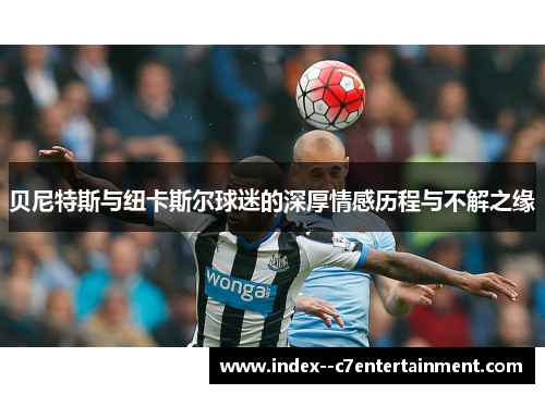 贝尼特斯与纽卡斯尔球迷的深厚情感历程与不解之缘 贝尼特斯与纽卡斯尔球迷的深厚情感历程与不解之缘