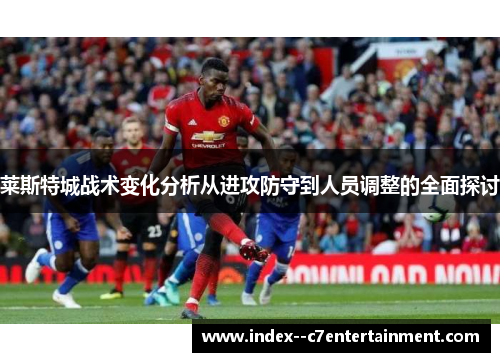 莱斯特城战术变化分析从进攻防守到人员调整的全面探讨 莱斯特城战术变化分析从进攻防守到人员调整的全面探讨