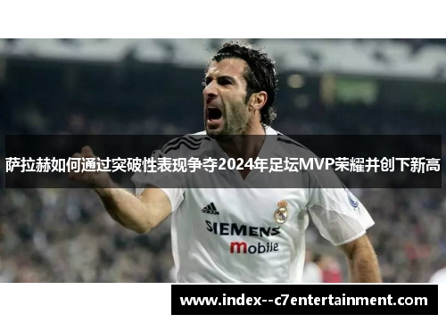 萨拉赫如何通过突破性表现争夺2024年足坛MVP荣耀并创下新高