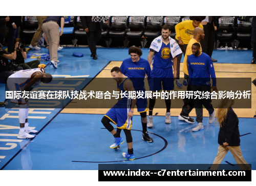 国际友谊赛在球队技战术磨合与长期发展中的作用研究综合影响分析