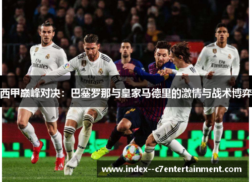 西甲巅峰对决:巴塞罗那与皇家马德里的激情与战术博弈 西甲巅峰对决:巴塞罗那与皇家马德里的激情与战术博弈
