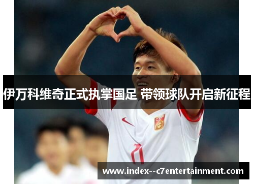 伊万科维奇正式执掌国足 带领球队开启新征程