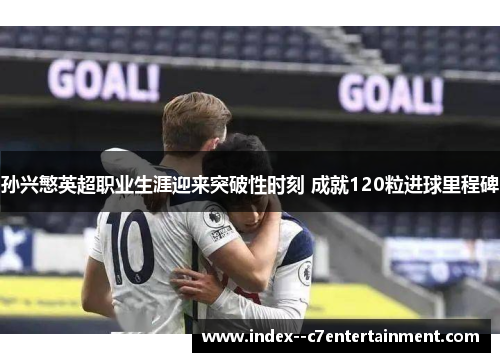 孙兴慜英超职业生涯迎来突破性时刻 成就120粒进球里程碑 孙兴慜英超职业生涯迎来突破性时刻 成就120粒进球里程碑