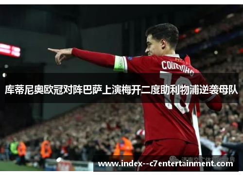 库蒂尼奥欧冠对阵巴萨上演梅开二度助利物浦逆袭母队