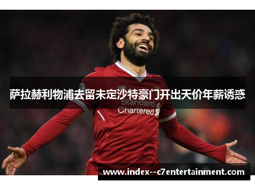 萨拉赫利物浦去留未定沙特豪门开出天价年薪诱惑