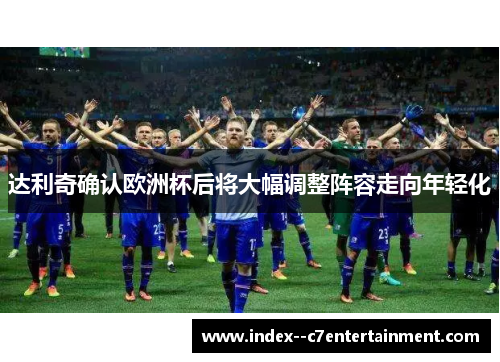 达利奇确认欧洲杯后将大幅调整阵容走向年轻化